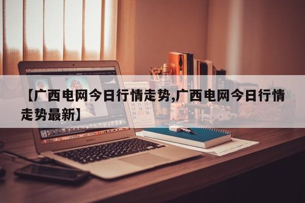 【广西电网今日行情走势,广西电网今日行情走势最新】
