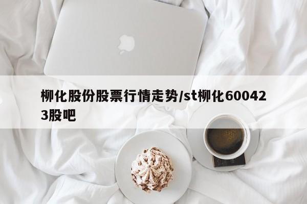 柳化股份股票行情走势/st柳化600423股吧