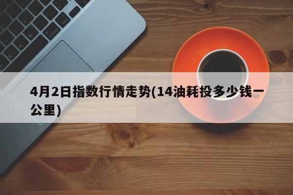4月2日指数行情走势(14油耗投多少钱一公里)