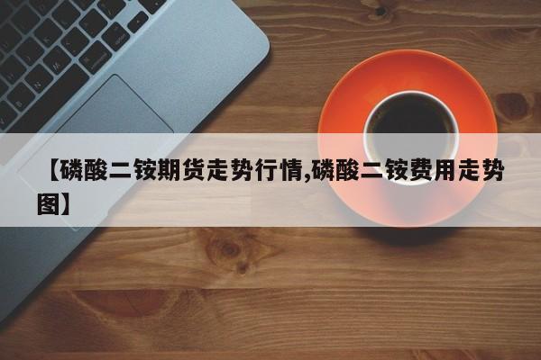 【磷酸二铵期货走势行情,磷酸二铵费用走势图】