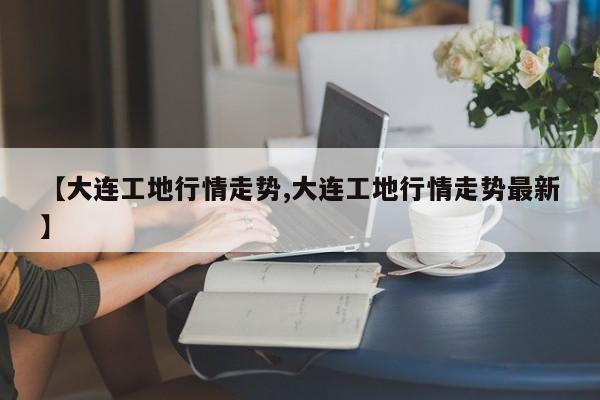 【大连工地行情走势,大连工地行情走势最新】
