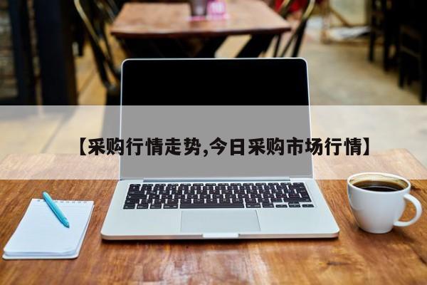 【采购行情走势,今日采购市场行情】