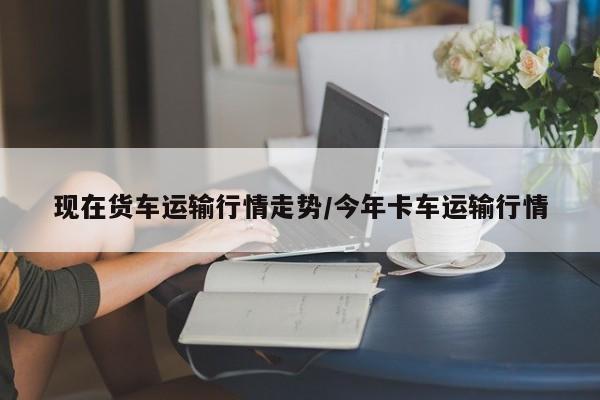 现在货车运输行情走势/今年卡车运输行情