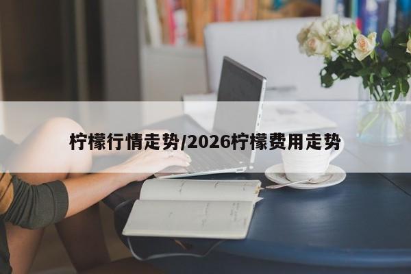 柠檬行情走势/2026柠檬费用走势