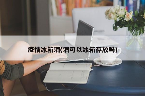 疫情冰箱酒(酒可以冰箱存放吗)