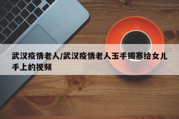 武汉疫情老人/武汉疫情老人玉手镯塞给女儿手上的视频