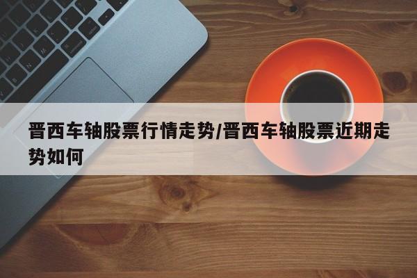 晋西车轴股票行情走势/晋西车轴股票近期走势如何