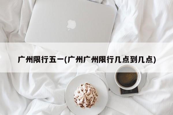 广州限行五一(广州广州限行几点到几点)