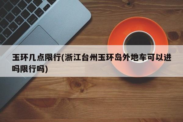 玉环几点限行(浙江台州玉环岛外地车可以进吗限行吗)