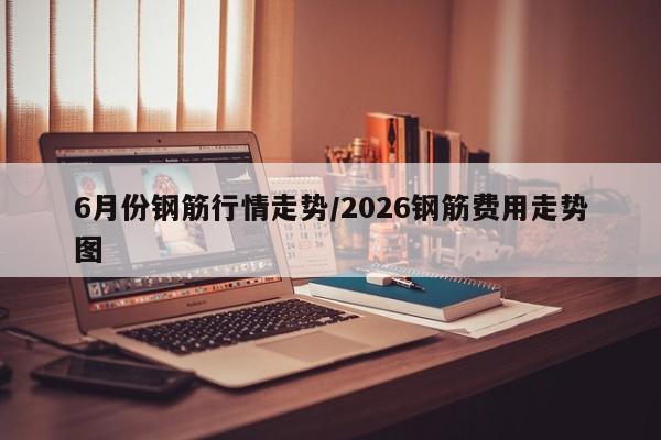 6月份钢筋行情走势/2026钢筋费用走势图
