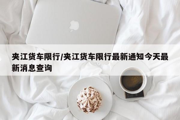 夹江货车限行/夹江货车限行最新通知今天最新消息查询