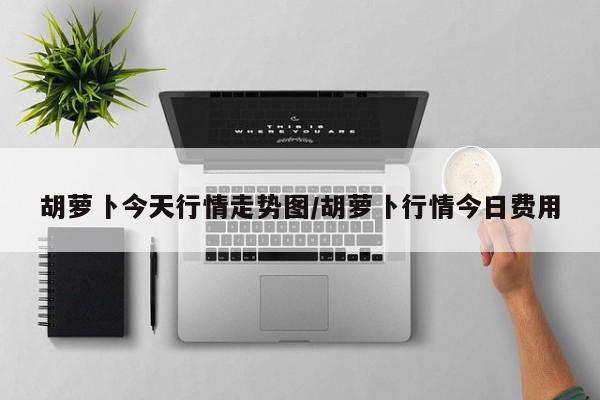 胡萝卜今天行情走势图/胡萝卜行情今日费用