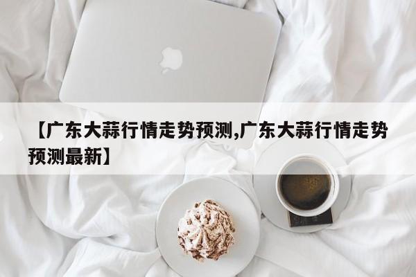 【广东大蒜行情走势预测,广东大蒜行情走势预测最新】