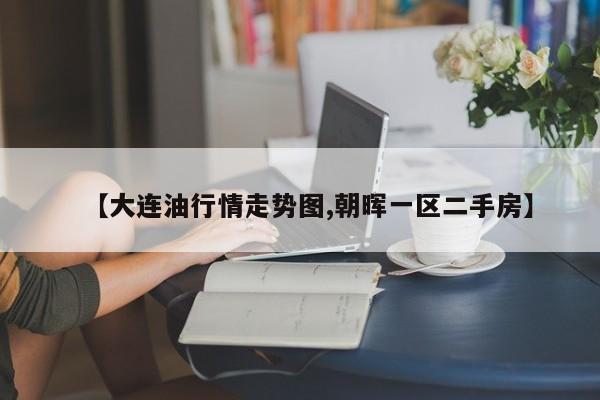 【大连油行情走势图,朝晖一区二手房】