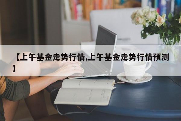 【上午基金走势行情,上午基金走势行情预测】