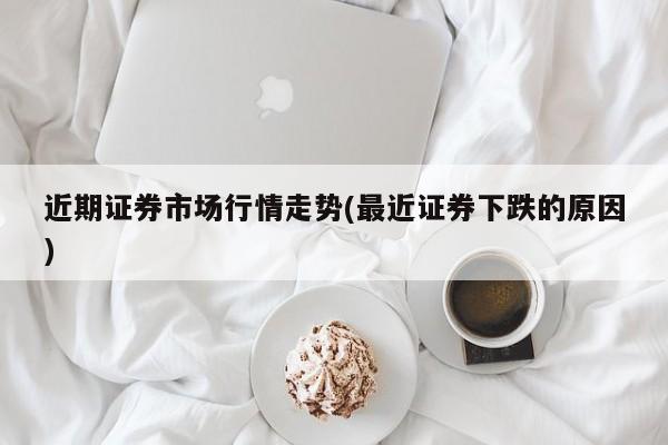 近期证券市场行情走势(最近证券下跌的原因)