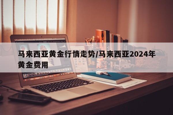 马来西亚黄金行情走势/马来西亚2024年黄金费用
