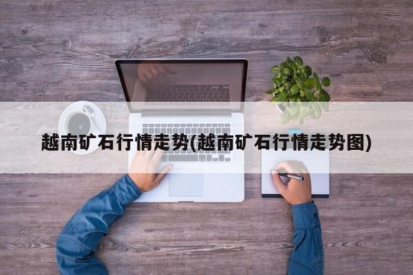 越南矿石行情走势(越南矿石行情走势图)