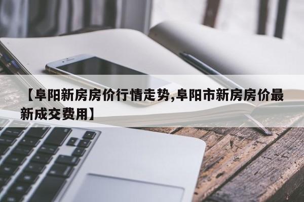 【阜阳新房房价行情走势,阜阳市新房房价最新成交费用】