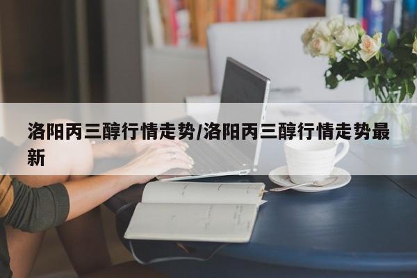 洛阳丙三醇行情走势/洛阳丙三醇行情走势最新