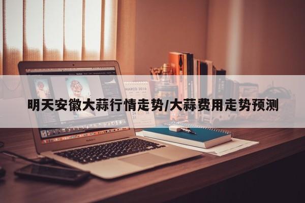 明天安徽大蒜行情走势/大蒜费用走势预测