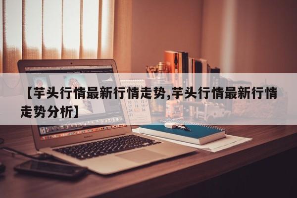 【芋头行情最新行情走势,芋头行情最新行情走势分析】