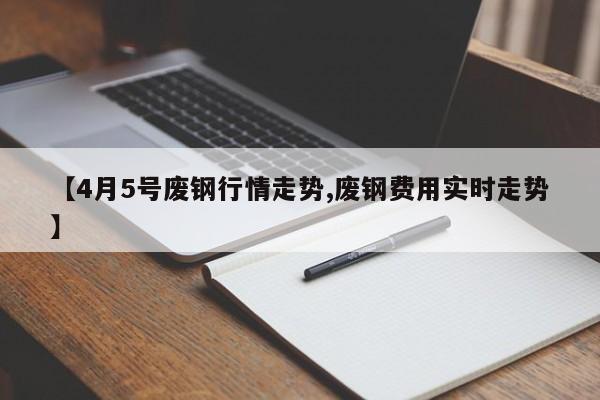 【4月5号废钢行情走势,废钢费用实时走势】