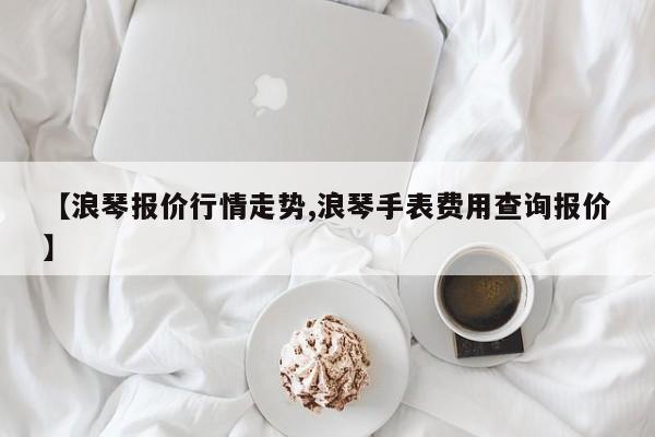 【浪琴报价行情走势,浪琴手表费用查询报价】