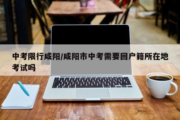 中考限行咸阳/咸阳市中考需要回户籍所在地考试吗