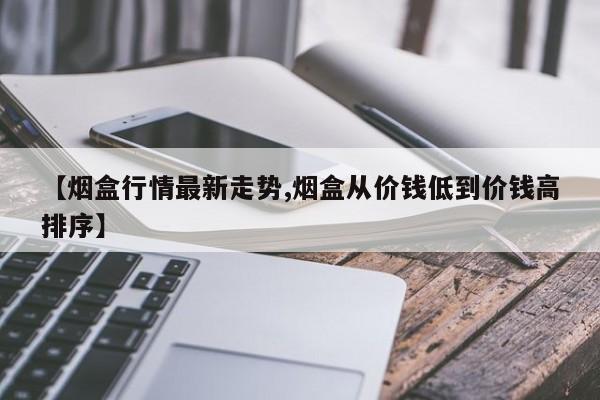 【烟盒行情最新走势,烟盒从价钱低到价钱高排序】