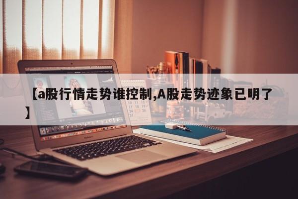 【a股行情走势谁控制,A股走势迹象已明了】