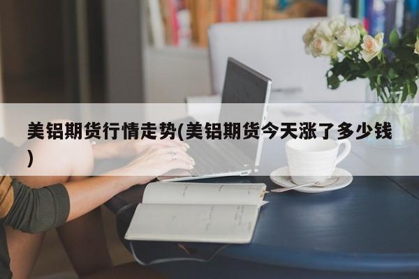 美铝期货行情走势(美铝期货今天涨了多少钱)
