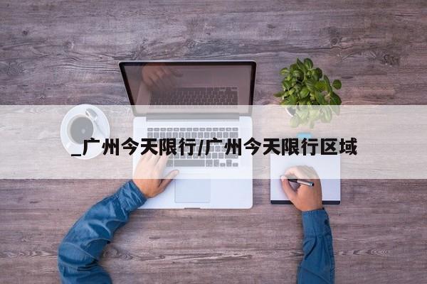 _广州今天限行/广州今天限行区域