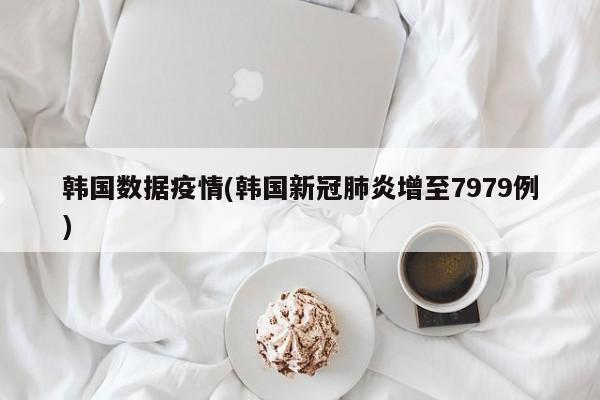 韩国数据疫情(韩国新冠肺炎增至7979例)