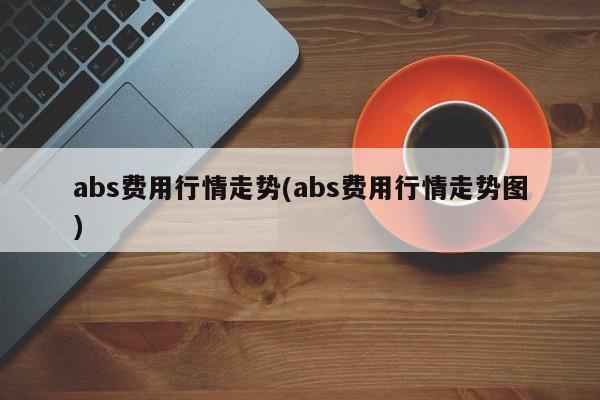 abs费用行情走势(abs费用行情走势图)