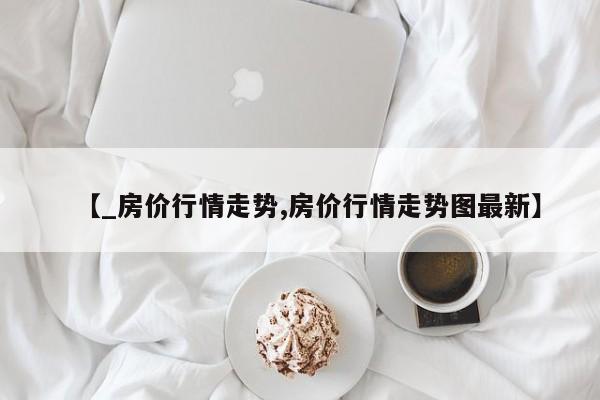 【_房价行情走势,房价行情走势图最新】