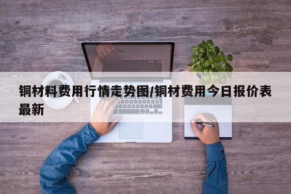 铜材料费用行情走势图/铜材费用今日报价表最新