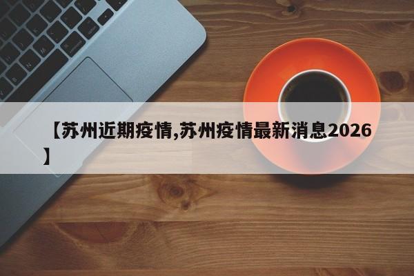 【苏州近期疫情,苏州疫情最新消息2026】