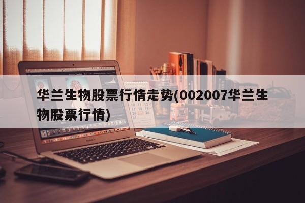 华兰生物股票行情走势(002007华兰生物股票行情)