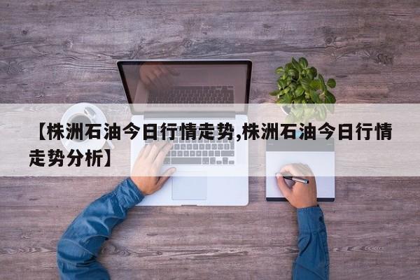 【株洲石油今日行情走势,株洲石油今日行情走势分析】