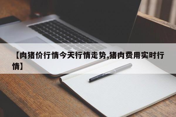 【肉猪价行情今天行情走势,猪肉费用实时行情】
