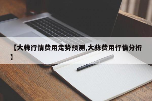 【大蒜行情费用走势预测,大蒜费用行情分析】