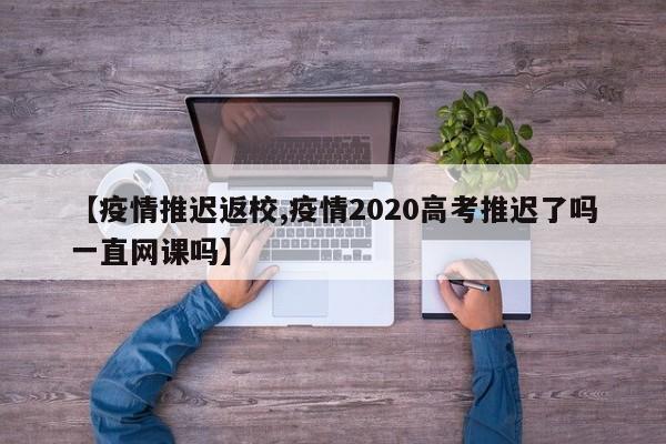 【疫情推迟返校,疫情2020高考推迟了吗一直网课吗】