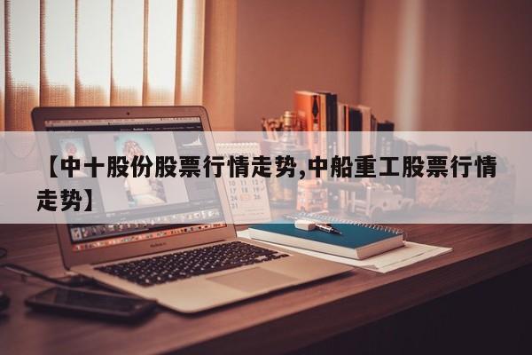【中十股份股票行情走势,中船重工股票行情走势】