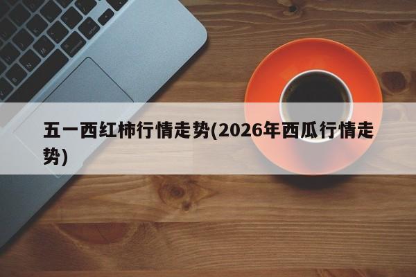 五一西红柿行情走势(2026年西瓜行情走势)