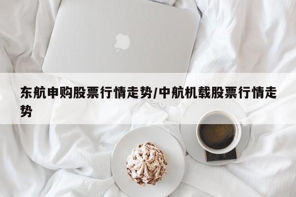 东航申购股票行情走势/中航机载股票行情走势