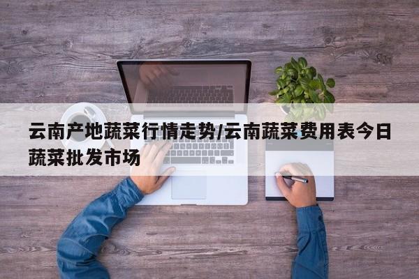 云南产地蔬菜行情走势/云南蔬菜费用表今日蔬菜批发市场