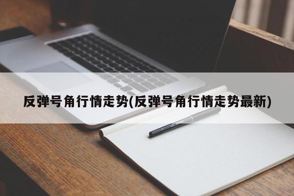 反弹号角行情走势(反弹号角行情走势最新)