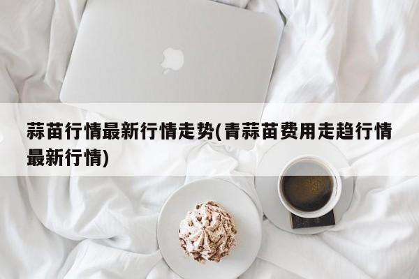 蒜苗行情最新行情走势(青蒜苗费用走趋行情最新行情)