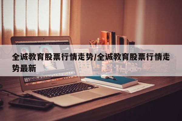 全诚教育股票行情走势/全诚教育股票行情走势最新